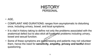HISTORY
PERSONAL
• AGE,
• COMPLAINT AND DURATIONS: ranges from asymptomatic to disturbing
once, including urinary, bowel, and local symptoms.
• It is vital in history taking to define not only the problems associated with the
anatomical defect but to also elicit all functional problems including urinary,
bowel and sexual function.
• Some of these symptoms are embarrassing and patients may not volunteer
them, hence the need for sensitivity, empathy, privacy and tactful direct
questioning.
19
 