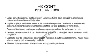 HX CONT.
PROL. SYMPTOMS
• Bulge, something coming out from below, something falling down from pelvis, Ulcerations,
problems with urination and defecation.
• Vaginal bulge, or lump down below, is the commonest symptom. This tends to increase with
straining, long standing and towards the end of the day and get better by lying down.
• Advanced degrees of pelvic organ prolapse may remain outside the vulva even at rest.
• Bearing down sensation: this can be caused by distension of the upper vagina as well as pelvic
congestion.
• Backache may be encountered as a result of traction on the uterosacral ligaments, though it can
also be experienced by overweight patients.
• Bleeding may results from ulceration after a long standing prolapse
20
 