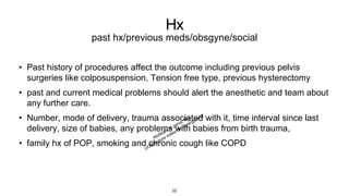 Hx
past hx/previous meds/obsgyne/social
• Past history of procedures affect the outcome including previous pelvis
surgeries like colposuspension, Tension free type, previous hysterectomy
• past and current medical problems should alert the anesthetic and team about
any further care.
• Number, mode of delivery, trauma associated with it, time interval since last
delivery, size of babies, any problems with babies from birth trauma,
• family hx of POP, smoking and chronic cough like COPD
22
 