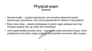 Physical exam
General
• General health – surgical approaches, and complex abdominal and/or
laparoscopic procedures, may not be appropriate for elderly or frail patients
• Body mass index – obesity predisposes to pelvic organ prolapse and may
increase surgical risk, eg. deep vein thrombosis
• Joint hypermobility/varicose veins – may signify weak connective tissue, which
predispose to the pelvic organ prolapse and possible recurrence after surgery.
23
 