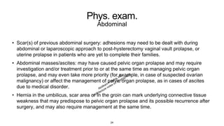 Phys. exam.
Abdominal
• Scar(s) of previous abdominal surgery: adhesions may need to be dealt with during
abdominal or laparoscopic approach to post-hysterectomy vaginal vault prolapse, or
uterine prolapse in patients who are yet to complete their families.
• Abdominal masses/ascites: may have caused pelvic organ prolapse and may require
investigation and/or treatment prior to or at the same time as managing pelvic organ
prolapse, and may even take more priority (for example, in case of suspected ovarian
malignancy) or affect the management of pelvic organ prolapse, as in cases of ascites
due to medical disorder.
• Hernia in the umbilicus, scar area or in the groin can mark underlying connective tissue
weakness that may predispose to pelvic organ prolapse and its possible recurrence after
surgery, and may also require management at the same time.
24
 