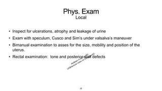 Phys. Exam
Local
• Inspect for ulcerations, atrophy and leakage of urine
• Exam with speculum, Cusco and Sim’s under valsalva’s maneuver
• Bimanual examination to asses for the size, mobility and position of the
uterus.
• Rectal examination: tone and posterior wall defects
25
 