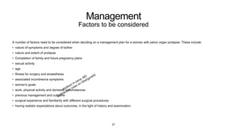Management
Factors to be considered
A number of factors need to be considered when deciding on a management plan for a woman with pelvic organ prolapse. These include:
• nature of symptoms and degree of bother
• nature and extent of prolapse
• Completion of family and future pregnancy plans
• sexual activity
• age
• fitness for surgery and anaesthesia
• associated incontinence symptoms
• woman's goals
• work, physical activity and domestic circumstances
• previous management and outcome
• surgical experience and familiarity with different surgical procedures
• having realistic expectations about outcomes, in the light of history and examination.
27
 
