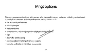 Mngt options
Discuss management options with women who have pelvic organ prolapse, including no treatment,
non-surgical treatment and surgical options, taking into account:
• the woman's preferences
• site of prolapse
• lifestyle factors
• comorbidities, including cognitive or physical impairments
• age
• desire for childbearing
• previous abdominal or pelvic floor surgery
• benefits and risks of individual procedures.
28
 