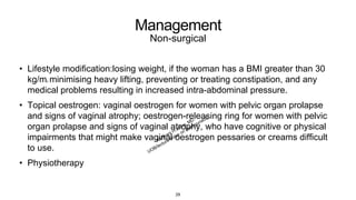 Management
Non-surgical
• Lifestyle modification:losing weight, if the woman has a BMI greater than 30
kg/m2, minimising heavy lifting, preventing or treating constipation, and any
medical problems resulting in increased intra-abdominal pressure.
• Topical oestrogen: vaginal oestrogen for women with pelvic organ prolapse
and signs of vaginal atrophy; oestrogen-releasing ring for women with pelvic
organ prolapse and signs of vaginal atrophy, who have cognitive or physical
impairments that might make vaginal oestrogen pessaries or creams difficult
to use.
• Physiotherapy
29
 