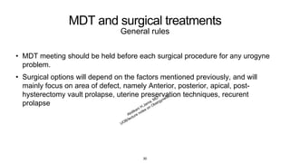 MDT and surgical treatments
General rules
• MDT meeting should be held before each surgical procedure for any urogyne
problem.
• Surgical options will depend on the factors mentioned previously, and will
mainly focus on area of defect, namely Anterior, posterior, apical, post-
hysterectomy vault prolapse, uterine preservation techniques, recurent
prolapse
30
 