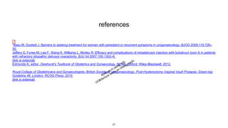 references
Basu M, Duckett J. Barriers to seeking treatment for women with persistent or recurrent symptoms in urogynaecology. BJOG 2009;116:726–
30.
Jeffery S, Fynes M, Lee F, Wang K, Williams L, Morley R. Efficacy and complications of intradetrusor injection with botulinum toxin A in patients
with refractory idiopathic detrusor overactivity. BJU Int 2007;100:1302–6.
(link is external)
Edmonds K, editor. Dewhurst's Textbook of Obstetrics and Gynaecology. 8th ed. Oxford: Wiley-Blackwell; 2012.
Royal College of Obstetricians and Gynaecologists; British Society of Urogynaecology. Post-Hysterectomy Vaginal Vault Prolapse. Green-top
Guideline 46. London: RCOG Press; 2015.
(link is external)
31
 