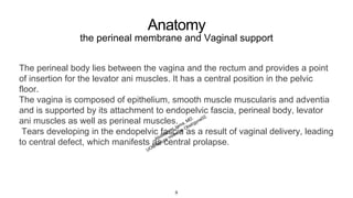 Anatomy
the perineal membrane and Vaginal support
The perineal body lies between the vagina and the rectum and provides a point
of insertion for the levator ani muscles. It has a central position in the pelvic
floor.
The vagina is composed of epithelium, smooth muscle muscularis and adventia
and is supported by its attachment to endopelvic fascia, perineal body, levator
ani muscles as well as perineal muscles.
Tears developing in the endopelvic fascia as a result of vaginal delivery, leading
to central defect, which manifests as central prolapse.
9
 