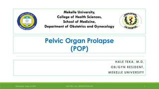 Mekelle University,
College of Health Sciences,
School of Medicine,
Department of Obstetrics and Gynecology
HALE TEKA, M.D,
OB/GYN RESIDENT,
MEKELLE UNIVERSITY
Wednesday, Augus 15, 2019 HALE TEKA, M.D., RESIDENT PHYSICIAN 1
Pelvic Organ Prolapse
(POP)
Hale
Digitally signed by
Hale
Date: 2019.09.07
23:54:58 +03'00'
 