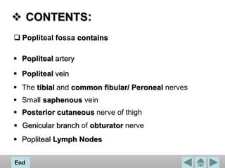 CONTENTS:
 Popliteal fossa contains
 Popliteal artery
 Popliteal vein
 The tibial and common fibular/ Peroneal nerves
 Small saphenous vein
 Posterior cutaneous nerve of thigh
 Genicular branch of obturator nerve
 Popliteal Lymph Nodes
End
 