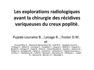 Les explorations radiologiques
avant la chirurgie des récidives
variqueuses du creux poplité.
Pujade-Lauraine B. ; Lesage R. ; Foster D.W.
et

Pruvost-Bitar V. ; Mouraret-Nascembeni M. ; Coël M.C. ; Grognet-Lenne B. ;
Thébaut P. ; Mélet H. ; Comacle P. ; Tondeleir T. ; Dupuy V. ; Röhrle P. ; Paquet A. ;
Boublil P. ; Echegut P. ; Fadel B. ; Pinto G. ; Fievet-Bauden E. ; Guedj C. ; Zeitoun D. ;
Rattani S. ; Camagna M. ; Delory E. ; Laurent C. ; Lelouche D. ; Taquet-Louineau E. ;
Le Phuc T. ; Barbarossa R. ; Fafet D. ; Renaud F. ; Brunetto J-P. ; Thiebaut L. ; Vallez
H. ; Azancot B. ; Benner J-F. ; Skenadje P.

 