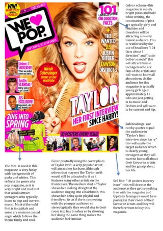 Sub headings- use
catchy quotes to pull
the audience in
“Taylor’s first
interview since harry”
this will excite the
target audience which
is clearly young
teenagers as they will
want to know all about
their favourite artists
and the gossip about
her life.
Sell line- “10 posters in every
issue”- this will draw in the
audience as they get something
free with the magazine and
typically teenagers would have
posters in their room of their
favourite artists and they will
therefore want to buy this
magazine.
The font- is used in this
magazine is very funky
with backgrounds of
pinks and whites. This
reflects the genre of a
pop magazine, as it is
very bright and cool font
that would attract
teenagers who typically
listen to pop and current
music. Most of the bold
font is in capitals and
some are on more canted
angle which follows the
theme funky and cool.
Colour scheme -this
magazine is mostly
bright pinks and bold
white writing, the
connotations of pink
are typically girly and
feminine and
therefore will be
attracting a mainly
female audience. This
is reinforced by the
use of headlines “101
facts about 1
direction” and “Justin
beiber scandal” this
will attract female
teenagers who are
fans of the artists and
will want to know all
about them. As the
audience for this
magazine is typically
young girls aged
approximately 13
who are just getting
in to music and
fashion and will want
to be current and hip.
Cover photo-By using the cover photo
of Taylor swift; a very popular artist;
will attract her fan base. Although
others that may not like Taylor swift
would still be attracted to it as it
features many other artists on the
front cover. The medium shot of Taylor
shows her looking straight at the
audience singing into a hairbrush, this
shows her being quite playful and
friendly so its as if she is connecting
with the younger audience as
stereotypically they would sing in their
room into hairbrushes so by showing
her doing the same thing makes the
audience feel familiar.
 
