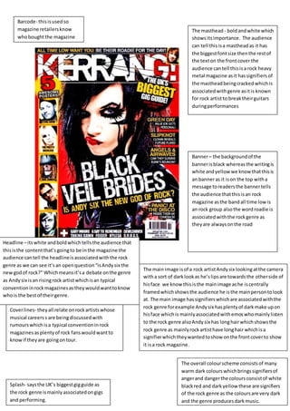 Barcode- this is used so 
magazine retailers know 
who bought the magazine 
Headline – its white and bold which tells the audience that 
this is the content that’s going to be in the magazine the 
audience can tell the headline is associated with the rock 
genre as we can see it’s an open question “is Andy six the 
new god of rock?” Which means it’s a debate on the genre 
as Andy six is an rising rock artist which is an typical 
convention in rock magazines as they would want to know 
who is the best of their genre. 
Cover lines- they all relate on rock artists whose 
musical careers s are being discussed with 
rumours which is a typical convention in rock 
magazines as plenty of rock fans would want to 
know if they are going on tour. 
The masthead - bold and white which 
shows its importance. The audience 
can tell this is a masthead as it has 
the biggest font size then the rest of 
the text on the front cover the 
audience can tell this is a rock heavy 
metal magazine as it has signifiers of 
the masthead being cracked which is 
associated with genre as it is known 
for rock artist to break their guitars 
during performances 
Banner – the background of the 
banner is black whereas the writing is 
white and yellow we know that this is 
an banner as it is on the top with a 
message to readers the banner tells 
the audience that this is an rock 
magazine as the band all time low is 
an rock group also the word roadie is 
associated with the rock genre as 
they are always on the road 
The overall colour scheme consists of many 
warm dark colours which brings signifiers of 
anger and danger the colours consist of white 
black red and dark yellow these are signifiers 
of the rock genre as the colours are very dark 
and the genre produces dark music. 
Splash- says the UK’s biggest gig guide as 
the rock genre is mainly associated on gigs 
and performing. 
The main image is of a rock artist Andy six looking at the camera 
with a sort of dark look as he’s lips are towards the other side of 
his face we know this is the main image as he is centrally 
framed which shows the audience he is the main person to look 
at. The main image has signifiers which are associated with the 
rock genre for example Andy six has plenty of dark make up on 
his face which is mainly associated with emos who mainly listen 
to the rock genre also Andy six has long hair which shows the 
rock genre as mainly rock artist have long hair which is a 
signifier which they wanted to show on the front cover to show 
it is a rock magazine. 
 