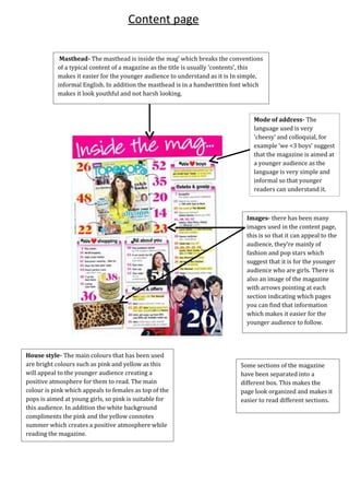 Mode of address- The
language used is very
'cheesy' and colloquial, for
example ‘we <3 boys’ suggest
that the magazine is aimed at
a younger audience as the
language is very simple and
informal so that younger
readers can understand it.
Images- there has been many
images used in the content page,
this is so that it can appeal to the
audience, they're mainly of
fashion and pop stars which
suggest that it is for the younger
audience who are girls. There is
also an image of the magazine
with arrows pointing at each
section indicating which pages
you can find that information
which makes it easier for the
younger audience to follow.
House style- The main colours that has been used
are bright colours such as pink and yellow as this
will appeal to the younger audience creating a
positive atmosphere for them to read. The main
colour is pink which appeals to females as top of the
pops is aimed at young girls, so pink is suitable for
this audience. In addition the white background
compliments the pink and the yellow connotes
summer which creates a positive atmosphere while
reading the magazine.
Masthead- The masthead is inside the mag' which breaks the conventions
of a typical content of a magazine as the title is usually 'contents', this
makes it easier for the younger audience to understand as it is In simple,
informal English. In addition the masthead is in a handwritten font which
makes it look youthful and not harsh looking.
Some sections of the magazine
have been separated into a
different box. This makes the
page look organized and makes it
easier to read different sections.
Content page
 