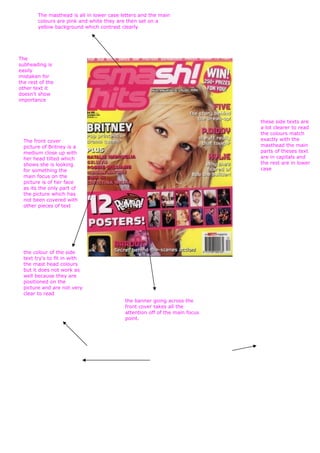 The masthead is all in lower case letters and the main
        colours are pink and white they are then set on a
        yellow background which contrast clearly




The
subheading is
easily
mistaken for
the rest of the
other text it
doesn't show
importance



                                                                             these side texts are
                                                                             a lot clearer to read
                                                                             the colours match
  The front cover                                                            exactly with the
  picture of Britney is a                                                    masthead the main
  medium close up with                                                       parts of theses text
  her head tilted which                                                      are in capitals and
  shows she is looking                                                       the rest are in lower
  for something the                                                          case
  main focus on the
  picture is of her face
  as its the only part of
  the picture which has
  not been covered with
  other pieces of text




  the colour of the side
  text try's to fit in with
  the mast head colours
  but it does not work as
  well because they are
  positioned on the
  picture and are not very
  clear to read
                                           the banner going across the
                                           front cover takes all the
                                           attention off of the main focus
                                           point.
 