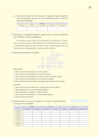 163




  3.1. Transcreve todos os nomes para o respectivo lugar da grelha
      (não te esqueças de que um nome pode pertencer a mais do
      que uma subclasse):
                                           Nomes
         Comuns          Próprios       Concretos            Abstractos        Colectivos




4 Reescreve o parágrafo seguinte substituindo os nomes repetidos
  (em itálico) por outros equivalentes:

     O refeitório estava cheio de estudantes e professores. O baru-
  lho era muito, porque todos falavam alto. Para diminuir o barulho,
  os professores pediram aos estudantes que conversassem em voz
  baixa, pois era desagradável estar naquele refeitório.
                                                                  3
5 Resolve estas palavras cruzadas:                                         4
                                                                      1
                                             1           2
                                                     2
                                                                               5
                                                              3

                                    4                                  5
  Horizontais:
  1. Nome comum que designa um animal roedor.
  2. Nome colectivo que designa um conjunto de aves.
  3. Nome comum que se refere a um móvel onde se guardam coisas.
  4. Nome colectivo que designa um conjunto de soldados.
  5. Nome abstracto que se refere à sensação produzida pela falta de calor.

  Verticais:
  1. Nome comum que se refere a um adereço que cobre a cabeça.
  2. Nome próprio de um país de língua portuguesa.
  3. Nome abstracto que designa “falta de saúde”.
  4. Nome comum que designa um curso natural de água.
  5. Nome próprio de homem.

                                                                                             Autocorrecção: páginas 251-252.
6 Assinala com uma cruz (x) o género, o número e o grau de cada
  um dos nomes indicados:
                          Género                         Número                                Grau
     Nomes
                  masculino     feminino         singular             plural       normal   aumentativo      diminutivo
    rapazola
     cadelas
     garota
    mocinhos
    casarões
      égua
    mãezinha
     ricaços
 