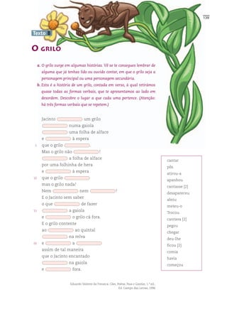 139



Texto B

O GRILO
     a. O grilo surge em algumas histórias. Vê se te consegues lembrar de
       alguma que já tenhas lido ou ouvido contar, em que o grilo seja a
       personagem principal ou uma personagem secundária.
     b. Esta é a história de um grilo, contada em verso, à qual retirámos
       quase todas as formas verbais, que te apresentamos ao lado em
       desordem. Descobre o lugar a que cada uma pertence. (Atenção:
       há três formas verbais que se repetem.)


       Jacinto                   um grilo
                       numa gaiola
                       uma folha de alface
       e                 à espera
 5     que o grilo                    .
       Mas o grilo não                       !
                       a folha de alface
                                                                                            cantar
       por uma folhinha de hera
                                                                                            pôs
       e                 à espera
                                                                                            atirou-a
10     que o grilo
                                                                                            apanhou
       mas o grilo nada!
                                                                                            cantasse [2]
       Nem                     nem                        !
                                                                                            desapareceu
       E o Jacinto sem saber
                                                                                            abriu
       o que                    de fazer
                                                                                            meteu-o
15                     a gaiola
                                                                                            Trocou
       e                 o grilo cá fora.
                                                                                            cantava [2]
       E o grilo contente
                                                                                            pegou
       ao                    ao quintal
                                                                                            chegar
                       na relva
                                                                                            deu-lhe
20     e                 a
                                                                                            ficou [2]
       assim de tal maneira
                                                                                            comia
       que o Jacinto encantado
                                                                                            havia
                       na gaiola
                                                                                            começou
       e                 fora.


                       Eduardo Valente da Fonseca, Cães, Pedras, Paus e Gazelas, 1.ª ed.,
                                                          Ed. Campo das Letras, 1996
 