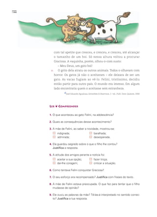 144




            com tal apetite que cresceu, e cresceu, e cresceu, até alcançar
            o tamanho de um boi. Só nessa altura voltou a procurar
            Graciosa. A vaquinha, porém, olhou-o-com susto:
              – Meu Deus, um gato boi!
       35     O grito dela atraiu os outros animais. Todos o olhavam com
            horror. Os gatos já não o aceitavam – ele deixara de ser um
            gato. As vacas fugiam ao vê-lo. Felini, tristíssimo, decidiu
            então partir para outro país. O mundo era imenso. Em algum
            lado encontraria quem o aceitasse sem estranheza.
                     José Eduardo Agualusa, Estranhões & Bizarrocos, 1.a ed., Publ. Dom Quixote, 2000




      LER ❦ COMPREENDER

      1. O que aconteceu ao gato Felini, na adolescência?

      2. Quais as consequências desse acontecimento?

      3. A mãe de Felini, ao saber a novidade, mostrou-se:
              indignada;                           baralhada;
              admirada;                            desesperada.

      4. Ela guardou segredo sobre o que o filho lhe contou?
        Justifica a resposta.

      5. A atitude dos amigos perante a notícia foi:
              aceitar a sua opção;                 fazer troça;
              dar-lhe coragem;                     criticar a situação.

      6. Como tentava Felini conquistar Graciosa?

      7. O seu esforço era recompensado? Justifica com frases do texto.

      8. A mãe de Felini estava preocupada. O que fez para tentar que o filho
        mudasse de opinião?

      9. Ele ouviu as palavras da mãe? Tê-las-á interpretado no sentido correc-
        to? Justifica a tua resposta.
 