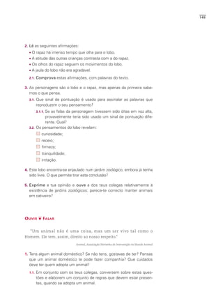 149




2. Lê as seguintes afirmações:
    O rapaz há imenso tempo que olha para o lobo.
    A atitude das outras crianças contrasta com a do rapaz.
    Os olhos do rapaz seguem os movimentos do lobo.
    A jaula do lobo não era agradável.
  2.1.   Comprova estas afirmações, com palavras do texto.

3. As personagens são o lobo e o rapaz, mas apenas da primeira sabe-
  mos o que pensa.
  3.1.   Que sinal de pontuação é usado para assinalar as palavras que
         reproduzem o seu pensamento?
           Se as falas da personagem tivessem sido ditas em voz alta,
         3.1.1.
           provavelmente teria sido usado um sinal de pontuação dife-
           rente. Qual?
  3.2. Os pensamentos do lobo revelam:

             curiosidade;
             receio;
             firmeza;
             tranquilidade;
             irritação.

4. Este lobo encontra-se enjaulado num jardim zoológico, embora já tenha
  sido livre. O que permite tirar esta conclusão?

5. Exprime a tua opinião e ouve a dos teus colegas relativamente à
  existência de jardins zoológicos: parece-te correcto manter animais
  em cativeiro?




OUVIR ❦ FALAR


   “Um animal não é uma coisa, mas um ser vivo tal como o
Homem. Ele tem, assim, direito ao nosso respeito.”
                              Animal, Associação Nortenha de Intervenção no Mundo Animal


1. Tens algum animal doméstico? Se não tens, gostavas de ter? Pensas
  que um animal doméstico te pode fazer companhia? Que cuidados
  deve ter quem adopta um animal?
  1.1.   Em conjunto com os teus colegas, conversem sobre estas ques-
         tões e elaborem um conjunto de regras que devem estar presen-
         tes, quando se adopta um animal.
 