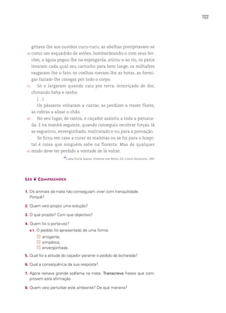 153




      gritava-lhe aos ouvidos cucu-cucu, as abelhas precipitavam-se
 50   como um esquadrão de aviões, bombardeando-o com seus fer-
      rões, a águia pegou-lhe na espingarda, atirou-a ao rio, os patos
      levaram cada qual seu cartucho para bem longe, os milhafres
      rasgaram-lhe o fato, os coelhos roeram-lhe as botas, as formi-
      gas faziam-lhe cócegas por todo o corpo.
 55      Só o largaram quando caiu por terra, inteiriçado de dor,
      chorando baba e ranho.
         (…)
         Os pássaros voltaram a cantar, as perdizes a trazer flores,
      as cobras a alisar o chão.
 60      No seu lugar, de rastos, o caçador assistiu a toda a patusca-
      da. E na manhã seguinte, quando conseguiu recobrar forças, lá
      se esgueirou, envergonhado, maltratado e nu para a povoação.
         Se ficou em casa a curar as maleitas ou se foi para o hospi-
      tal é coisa que ninguém sabe na floresta. Mas de qualquer
 65   modo deve ter perdido a vontade de lá voltar.
                        Luísa Ducla Soares, Histórias com Bichos, Ed. Livros Horizonte, 1981




LER ❦ COMPREENDER

1. Os animais da mata não conseguiam viver com tranquilidade.
  Porquê?

2. Quem veio propor uma solução?

3. O que propôs? Com que objectivo?

4. Quem foi o porta-voz?
  4.1.   O pedido foi apresentado de uma forma:
            arrogante;
            simpática;
            envergonhada.
5. Qual foi a atitude do caçador perante o pedido da bicharada?

6. Qual a consequência da sua resposta?

7. Agora reinava grande azáfama na mata. Transcreve frases que com-
  provem esta afirmação.

8. Quem veio perturbar este ambiente? De que maneira?
 