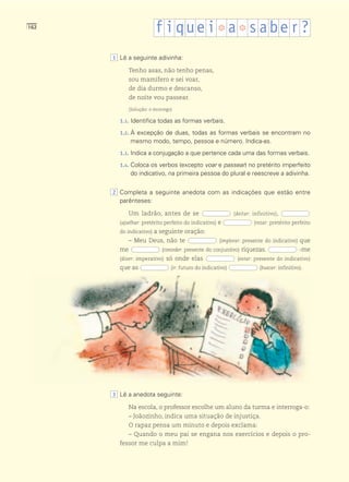 162
                        f i que i ❆ a ❆ s abe r ?
      1 Lê a seguinte adivinha:

            Tenho asas, não tenho penas,
            sou mamífero e sei voar,
            de dia durmo e descanso,
            de noite vou passear.
            (Solução: o morcego)

        1.1. Identifica todas as formas verbais.

        1.2. À excepção de duas, todas as formas verbais se encontram no
             mesmo modo, tempo, pessoa e número. Indica-as.
        1.3. Indica a conjugação a que pertence cada uma das formas verbais.

        1.4. Coloca os verbos (excepto voar e passear) no pretérito imperfeito
             do indicativo, na primeira pessoa do plural e reescreve a adivinha.


      2 Completa a seguinte anedota com as indicações que estão entre
        parênteses:

            Um ladrão, antes de se                          (deitar: infinitivo),
        (ajoelhar: pretérito perfeito do indicativo) e               (rezar: pretérito perfeito
        do indicativo) a seguinte oração:
            – Meu Deus, não te                       (implorar: presente do indicativo) que
        me                 (conceder: presente do conjuntivo) riquezas.                    -me
        (dizer: imperativo) só onde elas                     (estar: presente do indicativo)
        que as                 (ir: futuro do indicativo)               (buscar: infinitivo).




      3 Lê a anedota seguinte:

            Na escola, o professor escolhe um aluno da turma e interroga-o:
            – Joãozinho, indica uma situação de injustiça.
            O rapaz pensa um minuto e depois exclama:
            – Quando o meu pai se engana nos exercícios e depois o pro-
        fessor me culpa a mim!
 