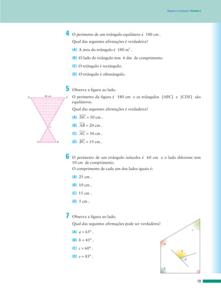 Ângulos e triângulos | Unidade 6
4 O perímetro de um triângulo equilátero é 180 cm .
Qual das seguintes afirmações é verdadeira?
(A) A área do triângulo é 180 m2
.
(B) O lado do triângulo tem 6 dm de comprimento.
(C) O triângulo é rectângulo.
(D) O triângulo é obtusângulo.
5 Observa a figura ao lado.
O perímetro da figura é 180 cm e os triângulos [ABC] e [CDE] são
equiláteros.
Qual das seguintes afirmações é verdadeira?
(A) DෆCෆ = 50 cm .
(B) AෆBෆ = 20 cm .
(C) AෆCෆ = 30 cm .
(D) BෆCෆ = 15 cm .
6 O perímetro de um triângulo isósceles é 60 cm e o lado diferente tem
10 cm de comprimento.
O comprimento de cada um dos lados iguais é:
(A) 25 cm .
(B) 10 cm .
(C) 15 cm .
(D) 5 cm .
7 Observa a figura ao lado.
Qual das seguintes afirmações pode ser verdadeira?
(A) a = 65° .
(B) b = 45° .
(C) c = 60° .
(D) e = 85° .
b
a
c
e
d
19
40 cm
D E
A B
C
 