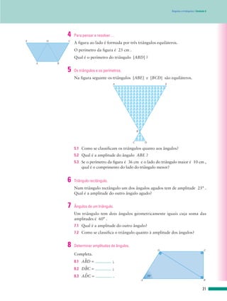 Ângulos e triângulos | Unidade 6
A figura ao lado é formada por três triângulos equiláteros.
O perímetro da figura é 25 cm .
Qual é o perímetro do triângulo [ABD] ?
E D C
A B
4 Para pensar e resolver…
Na figura seguinte os triângulos [ABE] e [BCD] são equiláteros.
5.1 Como se classificam os triângulos quanto aos ângulos?
5.2 Qual é a amplitude do ângulo ABE ?
5.3 Se o perímetro da figura é 36 cm e o lado do triângulo maior é 10 cm ,
qual é o comprimento do lado do triângulo menor?
A E
B
C D
5 Os triângulos e os perímetros.
Num triângulo rectângulo um dos ângulos agudos tem de amplitude 25° .
Qual é a amplitude do outro ângulo agudo?
6 Triângulo rectângulo.
Um triângulo tem dois ângulos geometricamente iguais cuja soma das
amplitudes é 60° .
7.1 Qual é a amplitude do outro ângulo?
7.2 Como se classifica o triângulo quanto à amplitude dos ângulos?
7 Ângulos de um triângulo.
Completa.
8.1 ABWD = ;
8.2 DBWC = ;
8.3 ADWC = .
8 Determinar amplitudes de ângulos.
D C
A B
58°
21
 