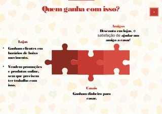 4
Casais
Ganham dinheiro para
casar.
Lojas
• Ganham clientes
em horários de
baixo movimento.
• Vendem
promoções e
produtos online,
sem que precisem
ter trabalho com
isso.
Amigos
Desconto em lojas, e
satisfação de ajudar um
amigo a casar!
Quem ganha com isso?
 