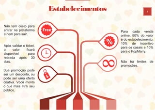 5
Estabelecimentos
Não tem custo para
entrar na plataforma
e nem para sair.
Para cada venda
online, 80% do valor
é do estabelecimento,
10% de incentivo
para os casais e 10%
para o PopMarry.
Após validar o ticket,
o valor ficará
disponível para
retirada após 30
dias. Não há limites de
promoções.
Sua promoção pode
ser um desconto, ou
pode ser uma oferta
criativa. Você monta
o que mais atrai seu
público.
 