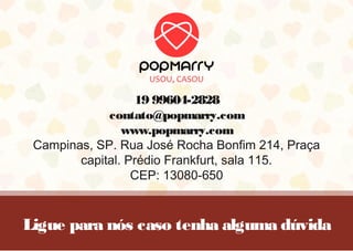 Ligue para nós caso tenha alguma dúvida
19 99604-2828
contato@popmarry.com
www.popmarry.com
Campinas, SP. Rua José Rocha Bonfim 214, Praça
capital. Prédio Frankfurt, sala 115.
CEP: 13080-650
 