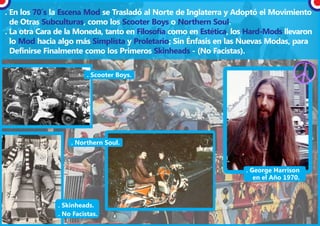 . En los 70´s la Escena Mod se Trasladó al Norte de Inglaterra y Adoptó el Movimiento
  de Otras Subculturas, como los Scooter Boys o Northern Soul.
. La otra Cara de la Moneda, tanto en Filosofía como en Estética, los Hard-Mods llevaron
  lo Mod hacia algo más Simplista y Proletario; Sin Énfasis en las Nuevas Modas, para
  Definirse Finalmente como los Primeros Skinheads - (No Facistas).

                         . Scooter Boys.




                   . Northern Soul.



                                                                     . George Harrison
                                                                        en el Año 1970.



               . Skinheads.
               . No Facistas.
 