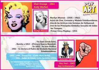 Shot Orange - 1964
                                        Andy Warhol.
                                                                                            POP
                                                                                                        os
                                                                                          Es tados Unid
                                                       . Marilyn Monroe - (1926 – 1962).
                                                       . Actriz de Cine, Cantante y Modelo Estadounidense.
                                                       . Una de las Actrices más famosas de Hollywood.
                                                       . Uno de los Principales Símbolos Sexuales de todos
                                                         los Tiempos.
                                        Marilyn Monroe . Primer Chica Playboy - 1953.




                               . Tío Sam (Uncle Sam).
       . Remite a 1812 - (Primera Guerra Mundial).
                          . En 1852 - Se hizo Gráfico.
  . 1961 - Se declara el Padre del Simbolo Nacional
                                      Estadounidense.

. 1945 - 1989 - Guerra Fría - (Caida Muro Berlín).
       - 1991 - Golpe de Estado Unión Soviética (URSS).
                                                                   Uncle Sam - 1852
  Este enfrentamiento tuvo lugar a los niveles:
                 Político, Ideológico, Económico,                Hey You! - 1965
        Social, Tecnológico, Militar e Informativo.
                            Espacio Aéreo - Satélites.          Roy Lichtenstein.
 