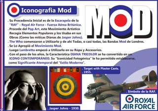 Iconografia Mod
. Su Procedencia Inicial es de la Escarapela de la
  “RAF” - Royal Air Force - Fuerza Aérea Británica.
. Procede del Pop Art, este Movimiento Artístico
  Recogía Elementos Populares y los Usaba en sus
  Obras (Como las míticas Dianas de Jasper Johns).
. The Who comenzaron a Utilizarlo y de ahí Todas, o casi todas, las Bandas Mod de Londres.
. Se Lo Apropió el Movimiento Mod.
. Luego Lambretta empezó a Utilizarlo en su Ropa y Accesorios.
. Con el paso de los años, la Característica DIANA TRICOLOR se ha convertido en un
  ICONO CONTEMPORÁNEO. Su “Iconicidad Fotogénica” le ha permitido establecerse,
 como Significante Atemporal del “Estilo Moderno”.
                                                   . Target with Plaster Casts.
                                                   . 1955.




                                                                                  . Símbolo de la RAF.




                          . Jasper Johns - 1930.
 