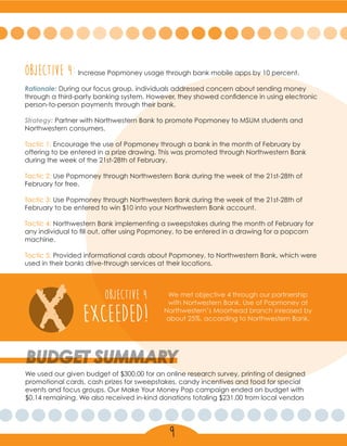 Objective 4:Increase Popmoney usage through bank mobile apps by 10 percent.
Rationale: During our focus group, individuals addressed concern about sending money
through a third-party banking system. However, they showed confidence in using electronic
person-to-person payments through their bank.
Strategy: Partner with Northwestern Bank to promote Popmoney to MSUM students and
Northwestern consumers.
Tactic 1: Encourage the use of Popmoney through a bank in the month of February by
offering to be entered in a prize drawing. This was promoted through Northwestern Bank
during the week of the 21st-28th of February.
Tactic 2: Use Popmoney through Northwestern Bank during the week of the 21st-28th of
February for free.
Tactic 3: Use Popmoney through Northwestern Bank during the week of the 21st-28th of
February to be entered to win $10 into your Northwestern Bank account.
Tactic 4: Northwestern Bank implementing a sweepstakes during the month of February for
any individual to fill out, after using Popmoney, to be entered in a drawing for a popcorn
machine.
Tactic 5: Provided informational cards about Popmoney, to Northwestern Bank, which were
used in their banks drive-through services at their locations.
X exceeded!
OBJECTIVE 4 We met objective 4 through our partnership
with Nortwestern Bank. Use of Popmoney at
Northwestern’s Moorhead branch inreased by
about 25%, according to Northwestern Bank.
BUDGET SUMMARY
We used our given budget of $300.00 for an online research survey, printing of designed
promotional cards, cash prizes for sweepstakes, candy incentives and food for special
events and focus groups. Our Make Your Money Pop campaign ended on budget with
$0.14 remaining. We also received in-kind donations totaling $231.00 from local vendors
9
 