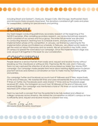 including Erbert and Gerbert’s, Starbucks, Dragon Cafe, Old Chicago, Northwestern Bank
and Minnesota State University Moorhead. The donations consisted of gift cards and prizes
for sweepstakes, catering for special events and printing.
CONCLUSION
People deserve a service that lets them easily send, request and receive money without
breaking out the checkbook or writing an IOU. Popmoney fills this void, and in February,
Team Ivy Lee captured the attention of all who encountered our Make Your Money POP!
campaign. Our campaign made people think twice about resisting digital person-to-person
payment services and started a conversation on how to make money transfering simple
and painless.
Our campaign Twitter and Facebook accounts had 47 followers and 97 likes, respectively,
at the end of February. We tweeted 84 times and were retweeted 86 times and mentioned
9 times on Twitter. Our Facebooks posts were shared 17 times and our Facebook page
received 291 clicks. Our Instagram account had 18 followers at the end of February and
received 85 likes. Our campaign was mentioned a total of 196 times on social media and
reached 5,279 unique users.
Team Ivy Lee built a concept that has the potential to be fully realized and utilized on
college campuses across America. We started the conversation on MSUM’s campus on how
to efficiently send, request and receive money in a brand new way.
Team Ivy Lee,
Minnesota State University Moorhead
10
SCHEDULE
Our team began conducting preliminary secondary research at the beginning of the
fall 2013 semester. After compiling secondary research, we conducted primary research,
which consisted of our surveys and focus group. The entire fall semester was devoted
to conducting research, learning how to schedule events, and pre-planning for the
implementation phase of the competition. In January, we finished our planning for the
implementation phase and finalized our schedule. In February, we utilized social media to
get the word out about Popmoney and our events. We set up booths in key traffic areas
of campus to spread the word about our campaign. Once the implementation stage was
over, we put it all together in this book for your consideration.
 