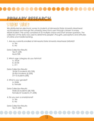 PRIMARY RESEARCH
student surveyWe distributed an electronic survey to students at Minnesota State University Moorhead
via Facebook and through the university news that is sent through a listserv to every
MSUM student. The survey consisted of 22 multiple choice and short answer questions. The
collection of the data was used to determine people’s thoughts, perceptions and attitudes
of online and mobile banking.
1. Are you currently enrolled at Minnesota State University Moorhead (MSUM)?
	 a. Yes
	 b. No
Data Collection Results:
	Yes-91.25%
	No-8.75%
2. Which age category do you fall into?
	 a. 18-24
	 b. 25-30
	 c. 31+
Data Collection Results:
	 18-24-75 students (93.75%)
	 25-30-5 students (6.25%)
	 31+-0 students (0%)
3. What is your gender?
	 a. Male
	 b. Female
Data Collection Results:
	 Male-23 students (28.75%)
	 Female-57 students (71.25%)
4. Do you own a smartphone?
	 a. Yes
	 b. No
Data Collection Results:
	Yes-91.03%
13
 