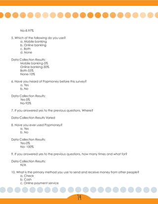 No-8.97%
5. Which of the following do you use?
	 a. Mobile banking
	 b. Online banking
	 c. Both
	 d. None
Data Collection Results:
	 Mobile banking-5%
	 Online banking-30%
	Both-55%
	None-10%
6. Have you heard of Popmoney before this survey?
	 a. Yes
	 b. No
Data Collection Results:
	Yes-5%
	No-95%
7. If you answered yes to the previous questions, Where?
Data Collection Results Varied
8. Have you ever used Popmoney?
	 a. Yes
	 b. No
Data Collection Results:
	Yes-0%
	 No- 100%
9. If you answered yes to the previous questions, how many times and what for?
Data Collection Results:
	N/A
10. What is the primary method you use to send and receive money from other people?
	 a. Check
	 b. Cash
	 c. Online payment service
14
 