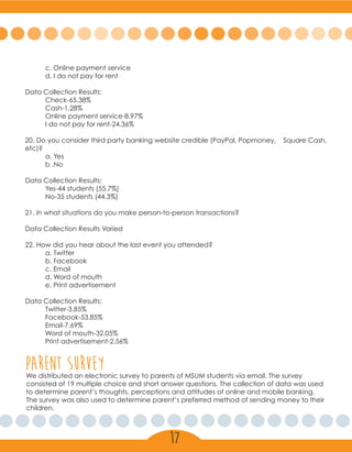 c. Online payment service
	 d. I do not pay for rent
Data Collection Results:
	Check-65.38%
	Cash-1.28%
	 Online payment service-8.97%
	 I do not pay for rent-24.36%
20. Do you consider third party banking website credible (PayPal, Popmoney, Square Cash,
etc)?
	 a. Yes
	 b .No
Data Collection Results:
	 Yes-44 students (55.7%)
	 No-35 students (44.3%)
21. In what situations do you make person-to-person transactions?
Data Collection Results Varied
22. How did you hear about the last event you attended?
	 a. Twitter
	 b. Facebook
	 c. Email
	 d. Word of mouth
	 e. Print advertisement
	
Data Collection Results:
	Twitter-3.85%
	Facebook-53.85%
	Email-7.69%
	 Word of mouth-32.05%
	 Print advertisement-2.56%
parent surveyWe distributed an electronic survey to parents of MSUM students via email. The survey
consisted of 19 multiple choice and short answer questions. The collection of data was used
to determine parent’s thoughts, perceptions and attitudes of online and mobile banking.
The survey was also used to determine parent’s preferred method of sending money to their
children.
17
 