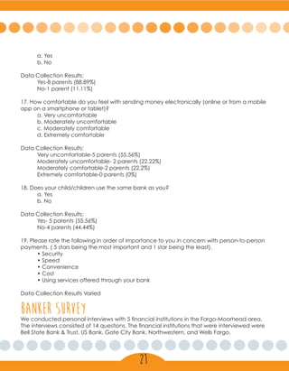 a. Yes
	 b. No
Data Collection Results:
	 Yes-8 parents (88.89%)
	 No-1 parent (11.11%)
17. How comfortable do you feel with sending money electronically (online or from a mobile
app on a smartphone or tablet)?
	 a. Very uncomfortable
	 b. Moderately uncomfortable
	 c. Moderately comfortable
	 d. Extremely comfortable
Data Collection Results:
	 Very uncomfortable-5 parents (55.56%)
	 Moderately uncomfortable- 2 parents (22.22%)
	 Moderately comfortable-2 parents (22.2%)
	 Extremely comfortable-0 parents (0%)
18. Does your child/children use the same bank as you?
	 a. Yes
	 b. No
Data Collection Results:
	 Yes- 5 parents (55.56%)
	 No-4 parents (44.44%)
19. Please rate the following in order of importance to you in concern with person-to-person
payments. ( 5 stars being the most important and 1 star being the least).
	 • Security
	 • Speed
	 • Convenience
	 • Cost
	 • Using services offered through your bank
Data Collection Results Varied
banker surveyWe conducted personal interviews with 5 financial institutions in the Fargo-Moorhead area.
The interviews consisted of 14 questions. The financial institutions that were interviewed were
Bell State Bank & Trust, US Bank, Gate City Bank, Northwestern, and Wells Fargo.
21
 