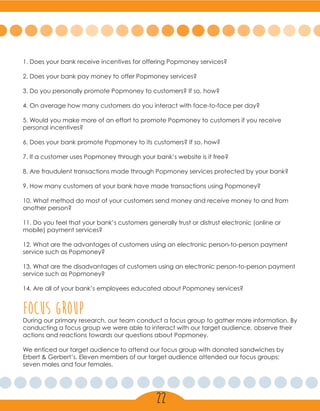 1. Does your bank receive incentives for offering Popmoney services?
2. Does your bank pay money to offer Popmoney services?
3. Do you personally promote Popmoney to customers? If so, how?
4. On average how many customers do you interact with face-to-face per day?
5. Would you make more of an effort to promote Popmoney to customers if you receive
personal incentives?
6. Does your bank promote Popmoney to its customers? If so, how?
7. If a customer uses Popmoney through your bank’s website is it free?
8. Are fraudulent transactions made through Popmoney services protected by your bank?
9. How many customers at your bank have made transactions using Popmoney?
10. What method do most of your customers send money and receive money to and from
another person?
11. Do you feel that your bank’s customers generally trust or distrust electronic (online or
mobile) payment services?
12. What are the advantages of customers using an electronic person-to-person payment
service such as Popmoney?
13. What are the disadvantages of customers using an electronic person-to-person payment
service such as Popmoney?
14. Are all of your bank’s employees educated about Popmoney services?
Focus groupDuring our primary research, our team conduct a focus group to gather more information. By
conducting a focus group we were able to interact with our target audience, observe their
actions and reactions towards our questions about Popmoney.
We enticed our target audience to attend our focus group with donated sandwiches by
Erbert & Gerbert’s. Eleven members of our target audience attended our focus groups;
seven males and four females.
22
 