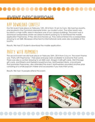 EVENT DESCRIPTIONS
Our first event took place on February 12th, 2014 from 10 am to 3 pm. We had two booths,
one located in the Comstock Memorial Union, our student union. The other booth was
located in a high traffic area in Maclean one of our campus buildings. The event was a
download sweepstakes where we asked students passing by to download the mobile
application Popmoney. If they did and showed up, they were entered into a sweepstakes
drawing to win $40. Blowpops attached to informational cards were also available at the
booths.
Results: We had 57 students download the mobile application.
APP DOWNLOAD CONTEST
PARTY WITH POPMONEYThe second event we did took place on February 26th, 2014 from 5-6 p.m. The event theme
was ‘Party with Popmoney’. Free pizza and pop were available to everyone that came.
There was also a contest drawing to win $50 cash, Dragon Café gift cards, Old Chicago
gift cards, and Erberts and Gerberts boxed lunches. Northwestern Bank, a local bank
that promotes Popmoney, also attended the event. Northwestern provided another prize
consisting of a small popcorn maker and accessories if you took their survey.
Results: We had 14 people attend the event.
25
 