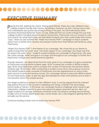 Paying the rent. Splitting the check. Paying back friends. These are a few different ways
college students handle their money. Sometimes, however, we don’t always have cash
and checkbooks are quickly becoming a thing of the past. Our 2014 Minnesota State
University Moorhead Bateman Team, Ivy Lee, believed that we could change the way that
college students handled person to person transactions. Popmoney was our answer to cash
and checks. By using Popmoney, we told MSUM students how they could make their money
“pop.” Team Ivy Lee created the “Make Your Money POP!” campaign to teach students
about how to better send, receive and request money from their friends and family by using
Popmoney.
“Make Your Money POP!” is the theme of our campaign. We chose this as our theme to
subtly incorporate the word “pop” into every aspect of our campaign. Our hope was that
by tying in the word “pop,” students would correlate our campaign to Popmoney. We used
the colors orange, white and gray in our logo and throughout our campaign to further tie-in
Popmoney’s image and create brand recognition.
Through research, we determined that the main goal of our campaign is to grow awareness
of Popmoney among MSUM students ages 18-24, increase the number of MSUM students
age 18-24 using Popmoney and to increase the number of Popmoney transactions MSUM
students age 18-24 make. After conducting a student survey and a focus group we found
that MSUM students were unaware of Popmoney and are apprehensive to using a third-
party service to send and receive money. Our campaign aimed to educate MSUM students
on how Popmoney works, to get the app downloaded on their smart phones and to start a
conversation about the unique service.
Our target audience is unique in a few different ways. It can be argued that the midwest
lags behind the rest of the country in adopting new things, whether it be technology,
social media or fashion. In this sense, our campaign faced a challenge when trying to get
midwestern college students to use a new person-to-person payment service. Also, our
target audience is younger and lacks monetary funds. Focusing on sending and receiving
smaller sums of money (splitting bar tabs, movie tickets, etc.) was integral in getting them to
actually use the service.
Continue reading to learn how to Make Your Money POP!
EXECUTIVE SUMMARY
1
 