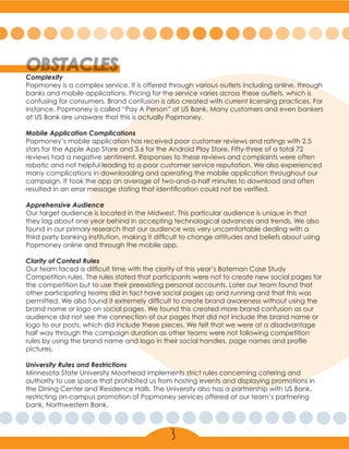 OBSTACLES
Complexity
Popmoney is a complex service. It is offered through various outlets including online, through
banks and mobile applications. Pricing for the service varies across these outlets, which is
confusing for consumers. Brand confusion is also created with current licensing practices. For
instance, Popmoney is called “Pay A Person” at US Bank. Many customers and even bankers
at US Bank are unaware that this is actually Popmoney.
Mobile Application Complications
Popmoney’s mobile application has received poor customer reviews and ratings with 2.5
stars for the Apple App Store and 3.6 for the Android Play Store. Fifty-three of a total 72
reviews had a negative sentiment. Responses to these reviews and complaints were often
robotic and not helpful leading to a poor customer service reputation. We also experienced
many complications in downloading and operating the mobile application throughout our
campaign. It took the app an average of two-and-a-half minutes to download and often
resulted in an error message stating that identification could not be verified.
Apprehensive Audience
Our target audience is located in the Midwest. This particular audience is unique in that
they lag about one year behind in accepting technological advances and trends. We also
found in our primary research that our audience was very uncomfortable dealing with a
third party banking institution, making it difficult to change attitudes and beliefs about using
Popmoney online and through the mobile app.
Clarity of Contest Rules
Our team faced a difficult time with the clarity of this year’s Bateman Case Study
Competition rules. The rules stated that participants were not to create new social pages for
the competition but to use their preexisting personal accounts. Later our team found that
other participating teams did in fact have social pages up and running and that this was
permitted. We also found it extremely difficult to create brand awareness without using the
brand name or logo on social pages. We found this created more brand confusion as our
audience did not see the connection of our pages that did not include the brand name or
logo to our posts, which did include these pieces. We felt that we were at a disadvantage
half way through the campaign duration as other teams were not following competition
rules by using the brand name and logo in their social handles, page names and profile
pictures.
University Rules and Restrictions
Minnesota State University Moorhead implements strict rules concerning catering and
authority to use space that prohibited us from hosting events and displaying promotions in
the Dining Center and Residence Halls. The University also has a partnership with US Bank,
restricting on-campus promotion of Popmoney services offered at our team’s partnering
bank, Northwestern Bank.
3
 