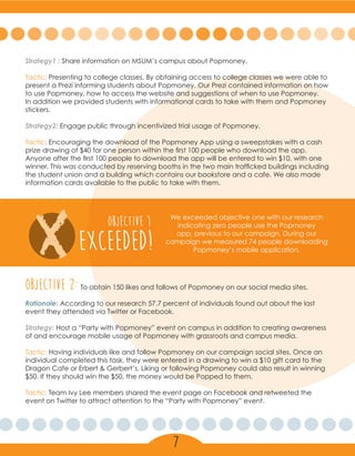 Strategy1 : Share information on MSUM’s campus about Popmoney.
Tactic: Presenting to college classes. By obtaining access to college classes we were able to
present a Prezi informing students about Popmoney. Our Prezi contained information on how
to use Popmoney, how to access the website and suggestions of when to use Popmoney.
In addition we provided students with informational cards to take with them and Popmoney
stickers.
Strategy2: Engage public through incentivized trial usage of Popmoney.
Tactic: Encouraging the download of the Popmoney App using a sweepstakes with a cash
prize drawing of $40 for one person within the first 100 people who download the app.
Anyone after the first 100 people to download the app will be entered to win $10, with one
winner. This was conducted by reserving booths in the two main trafficked buildings including
the student union and a building which contains our bookstore and a cafe. We also made
information cards available to the public to take with them.
X EXCEEDED!
OBJECTIVE 1 We exceeded objective one with our research
indicating zero people use the Popmoney
app, previous to our campaign. During our
campaign we measured 74 people downloading
Popmoney’s mobile application.
Objective 2:To obtain 150 likes and follows of Popmoney on our social media sites.
Rationale: According to our research 57.7 percent of individuals found out about the last
event they attended via Twitter or Facebook.
Strategy: Host a “Party with Popmoney” event on campus in addition to creating awareness
of and encourage mobile usage of Popmoney with grassroots and campus media.
Tactic: Having individuals like and follow Popmoney on our campaign social sites. Once an
individual completed this task, they were entered in a drawing to win a $10 gift card to the
Dragon Cafe or Erbert & Gerbert’s. Liking or following Popmoney could also result in winning
$50. If they should win the $50, the money would be Popped to them.
Tactic: Team Ivy Lee members shared the event page on Facebook and retweeted the
event on Twitter to attract attention to the “Party with Popmoney” event.
7
 