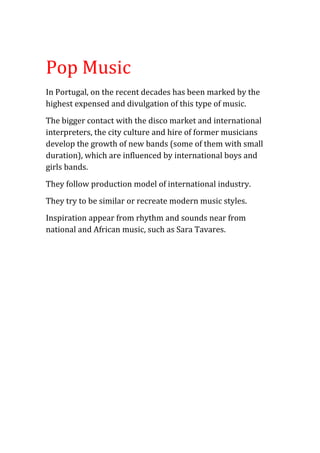 Pop Music
In Portugal, on the recent decades has been marked by the
highest expensed and divulgation of this type of music.
The bigger contact with the disco market and international
interpreters, the city culture and hire of former musicians
develop the growth of new bands (some of them with small
duration), which are influenced by international boys and
girls bands.
They follow production model of international industry.
They try to be similar or recreate modern music styles.
Inspiration appear from rhythm and sounds near from
national and African music, such as Sara Tavares.
 