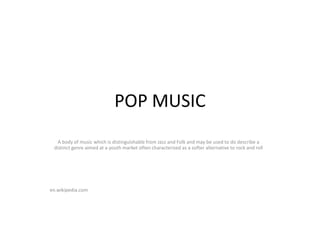POP MUSIC
A body of music which is distinguishable from Jazz and Folk and may be used to do describe a
distinct genre aimed at a youth market often characterized as a softer alternative to rock and roll
en.wikipedia.com
 