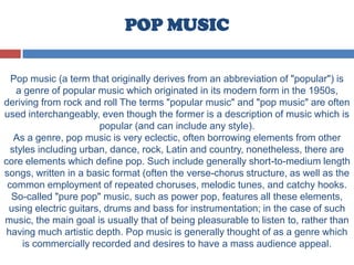 POP MUSIC
Pop music (a term that originally derives from an abbreviation of "popular") is
a genre of popular music which originated in its modern form in the 1950s,
deriving from rock and roll The terms "popular music" and "pop music" are often
used interchangeably, even though the former is a description of music which is
popular (and can include any style).
As a genre, pop music is very eclectic, often borrowing elements from other
styles including urban, dance, rock, Latin and country, nonetheless, there are
core elements which define pop. Such include generally short-to-medium length
songs, written in a basic format (often the verse-chorus structure, as well as the
common employment of repeated choruses, melodic tunes, and catchy hooks.
So-called "pure pop" music, such as power pop, features all these elements,
using electric guitars, drums and bass for instrumentation; in the case of such
music, the main goal is usually that of being pleasurable to listen to, rather than
having much artistic depth. Pop music is generally thought of as a genre which
is commercially recorded and desires to have a mass audience appeal.
 
