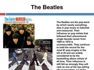 The Beatles
The Beatles are the pop band
by which nearly everything
else in pop music is matched
and measured. Their
influence on pop artists that
followed their phenomenal
single decade career from
1960 to 1970 is
unmeasurable. They continue
to hold the record for the
most #1 pop singles in the
US at 20 and are widely
considered to be the
bestselling album artists of
all time. Their influence is
still felt so strongly they will
rank as one of the top selling

 