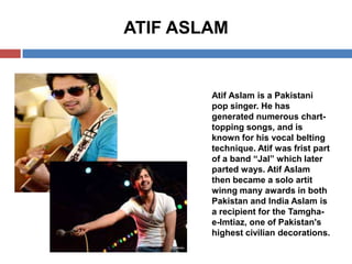 ATIF ASLAM

Atif Aslam is a Pakistani
pop singer. He has
generated numerous charttopping songs, and is
known for his vocal belting
technique. Atif was frist part
of a band “Jal” which later
parted ways. Atif Aslam
then became a solo artit
winng many awards in both
Pakistan and India Aslam is
a recipient for the Tamghae-Imtiaz, one of Pakistan's
highest civilian decorations.

 