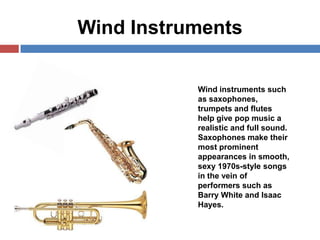 Wind Instruments
Wind instruments such
as saxophones,
trumpets and flutes
help give pop music a
realistic and full sound.
Saxophones make their
most prominent
appearances in smooth,
sexy 1970s-style songs
in the vein of
performers such as
Barry White and Isaac
Hayes.

 